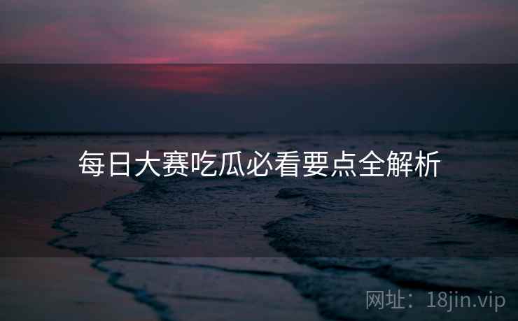 每日大赛吃瓜必看要点全解析 每日大赛吃瓜必看要点全解析