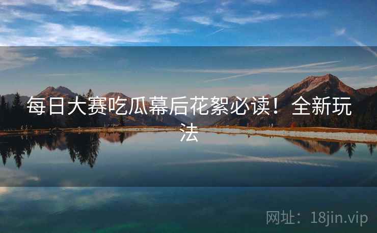 每日大赛吃瓜幕后花絮必读!全新玩法 每日大赛吃瓜幕后花絮必读!全新玩法