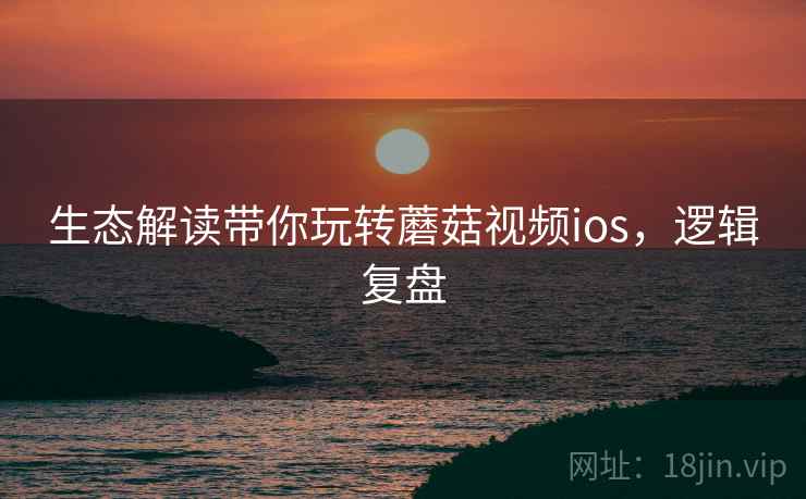 生态解读带你玩转蘑菇视频ios,逻辑复盘 生态解读带你玩转蘑菇视频ios,逻辑复盘