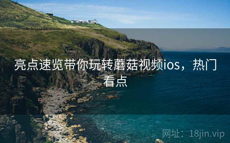 亮点速览带你玩转蘑菇视频ios,热门看点 亮点速览带你玩转蘑菇视频ios,热门看点