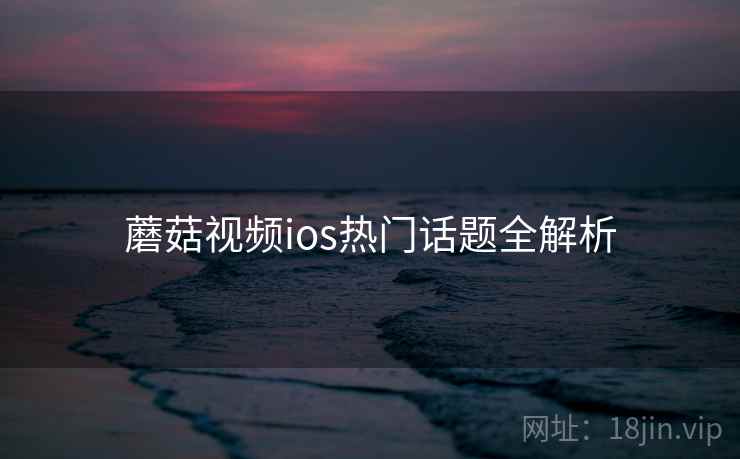 蘑菇视频ios热门话题全解析 蘑菇视频ios热门话题全解析