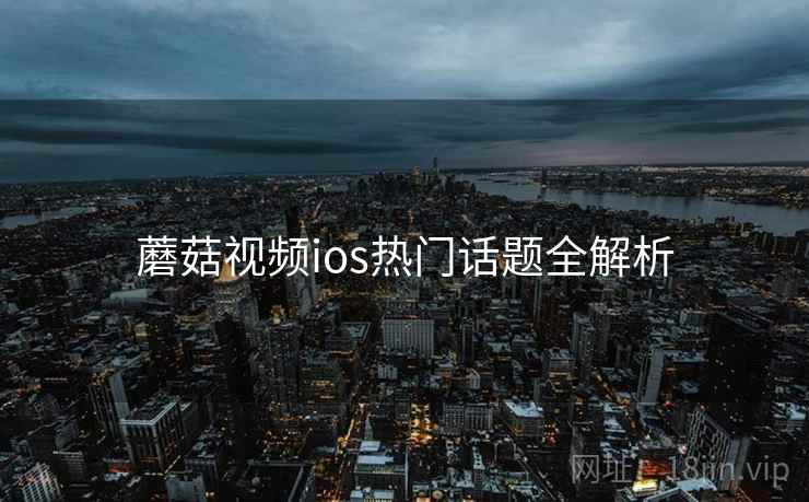 蘑菇视频ios热门话题全解析 蘑菇视频ios热门话题全解析