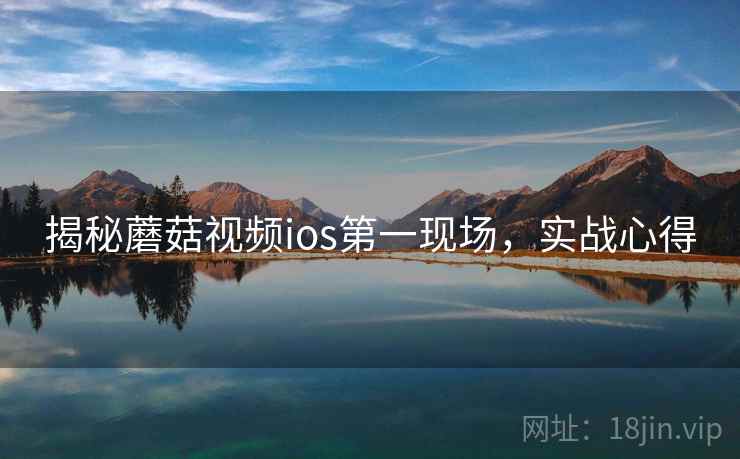 揭秘蘑菇视频ios第一现场,实战心得 揭秘蘑菇视频ios第一现场,实战心得
