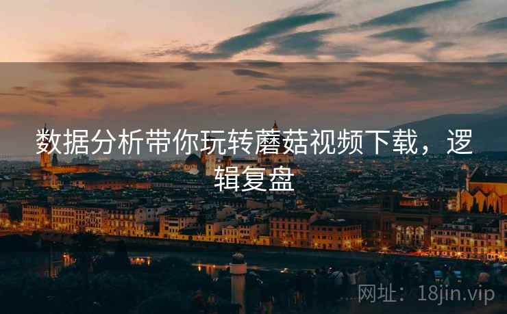 数据分析带你玩转蘑菇视频下载,逻辑复盘 数据分析带你玩转蘑菇视频下载,逻辑复盘